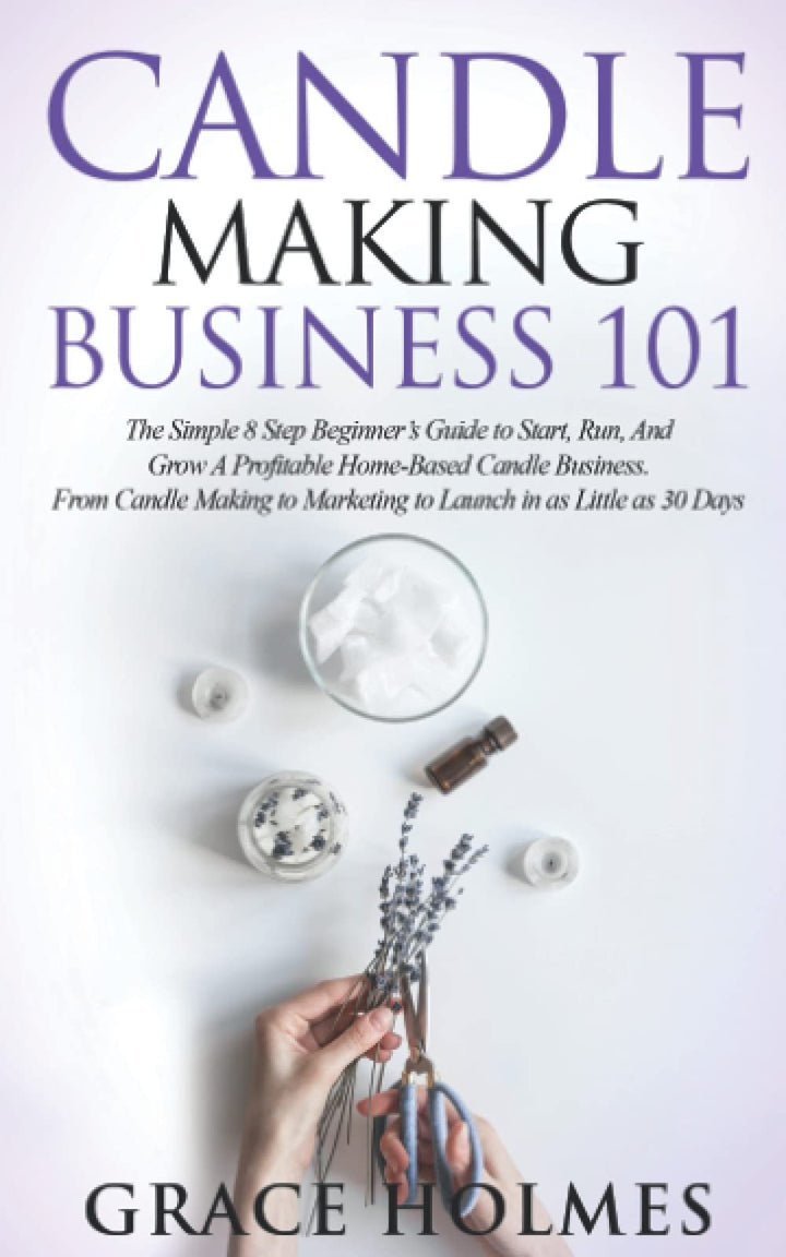 Candle Making Business 101: The Simple 8 Step Beginner's Guide to Start, Run, and Grow a Profitable