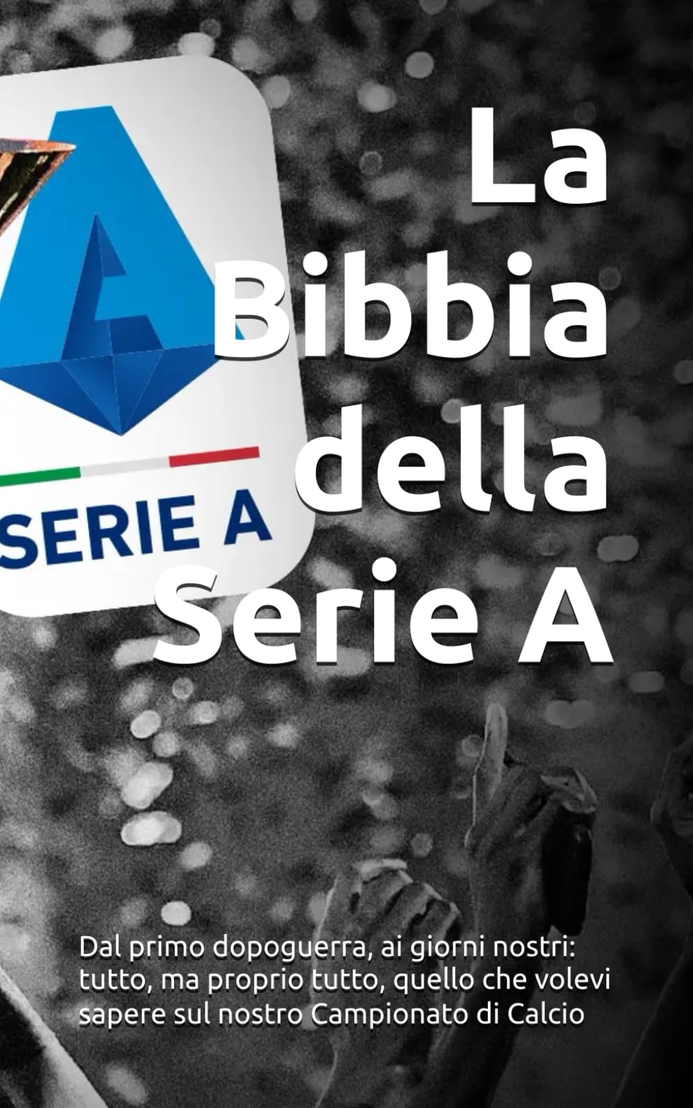 La Bibbia della Serie A: Dal primo dopoguerra, ai giorni nostri: tutto, ma proprio tutto, quello che